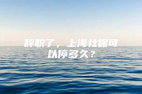 辞职了，上海社保可以停多久？