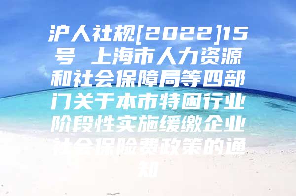 沪人社规[2022]15号 上海市人力资源和社会保障局等四部门关于本市特困行业阶段性实施缓缴企业社会保险费政策的通知