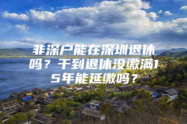 非深户能在深圳退休吗？干到退休没缴满15年能延缴吗？