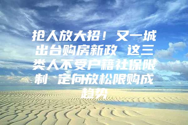 抢人放大招！又一城出台购房新政 这三类人不受户籍社保限制 定向放松限购成趋势