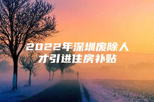 2022年深圳废除人才引进住房补贴