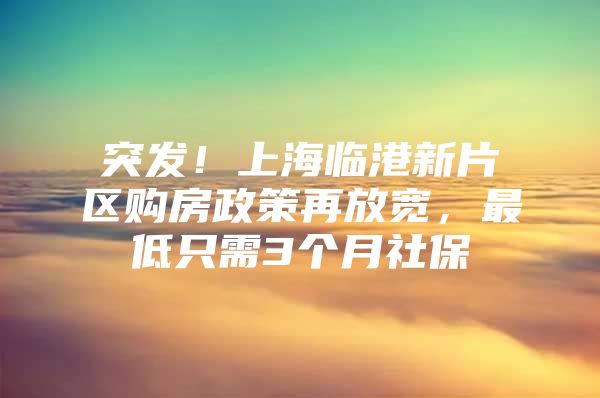 突发！上海临港新片区购房政策再放宽，最低只需3个月社保