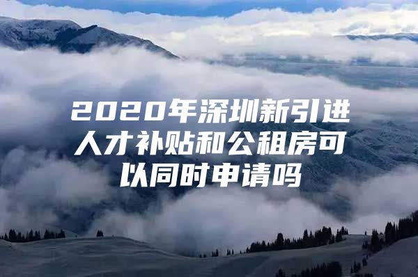 2020年深圳新引进人才补贴和公租房可以同时申请吗