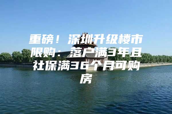 重磅！深圳升级楼市限购：落户满3年且社保满36个月可购房