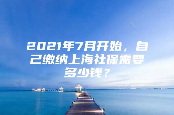 2021年7月开始，自己缴纳上海社保需要多少钱？