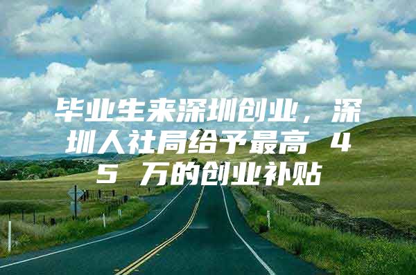 毕业生来深圳创业，深圳人社局给予最高 45 万的创业补贴