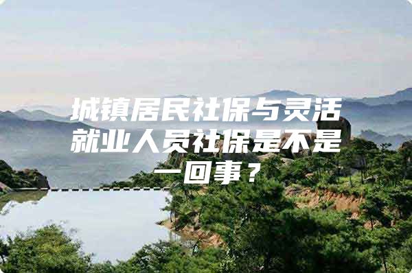 城镇居民社保与灵活就业人员社保是不是一回事？