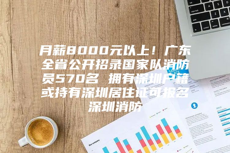 月薪8000元以上！广东全省公开招录国家队消防员570名 拥有深圳户籍或持有深圳居住证可报名深圳消防