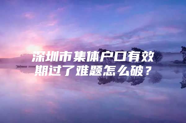 深圳市集体户口有效期过了难题怎么破？