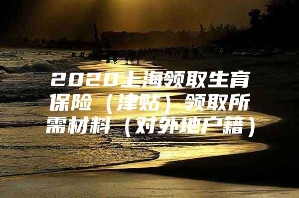 2020上海领取生育保险（津贴）领取所需材料（对外地户籍）