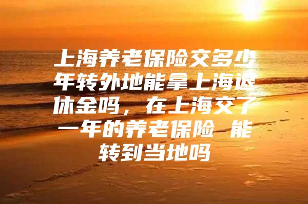 上海养老保险交多少年转外地能拿上海退休金吗，在上海交了一年的养老保险 能转到当地吗