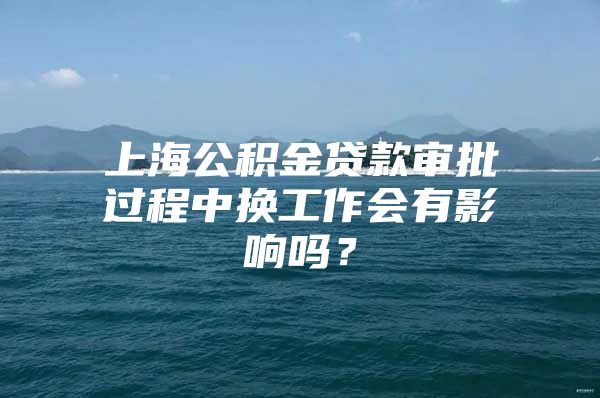 上海公积金贷款审批过程中换工作会有影响吗？