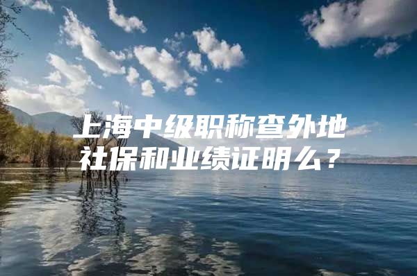 上海中级职称查外地社保和业绩证明么？