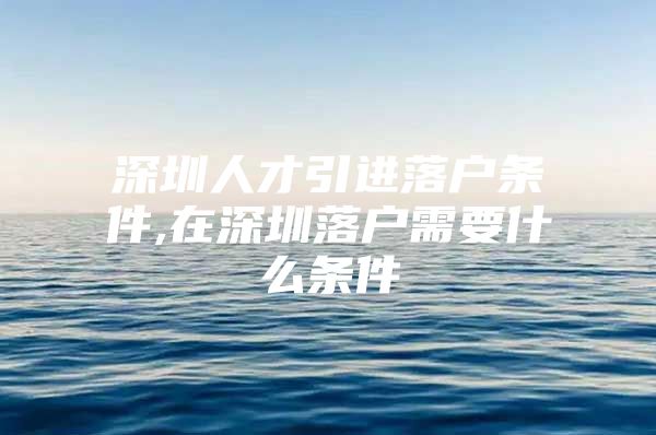 深圳人才引进落户条件,在深圳落户需要什么条件