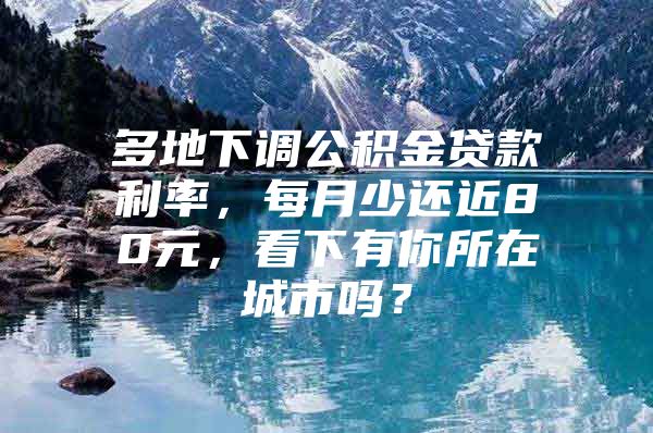 多地下调公积金贷款利率，每月少还近80元，看下有你所在城市吗？