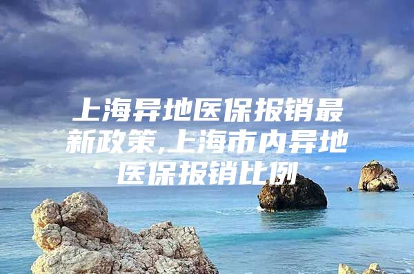 上海异地医保报销最新政策,上海市内异地医保报销比例