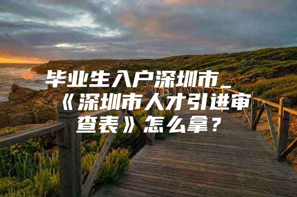 毕业生入户深圳市_《深圳市人才引进审查表》怎么拿？