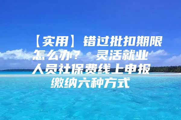 【实用】错过批扣期限怎么办？ 灵活就业人员社保费线上申报缴纳六种方式