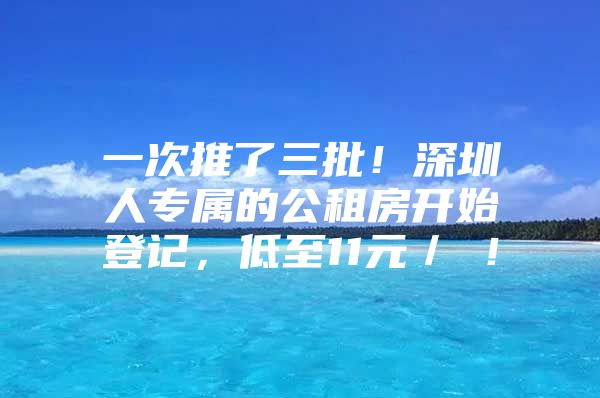 一次推了三批！深圳人专属的公租房开始登记，低至11元／㎡！