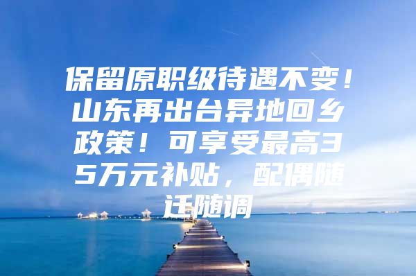 保留原职级待遇不变！山东再出台异地回乡政策！可享受最高35万元补贴，配偶随迁随调