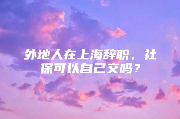 外地人在上海辞职，社保可以自己交吗？