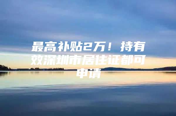 最高补贴2万！持有效深圳市居住证都可申请