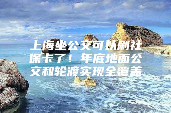 上海坐公交可以刷社保卡了！年底地面公交和轮渡实现全覆盖