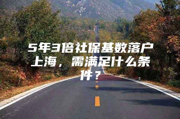 5年3倍社保基数落户上海，需满足什么条件？