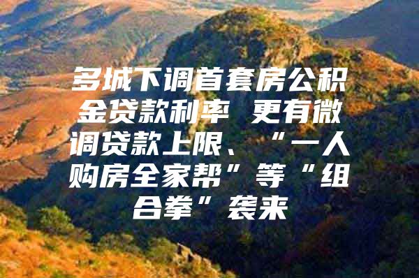 多城下调首套房公积金贷款利率 更有微调贷款上限、“一人购房全家帮”等“组合拳”袭来