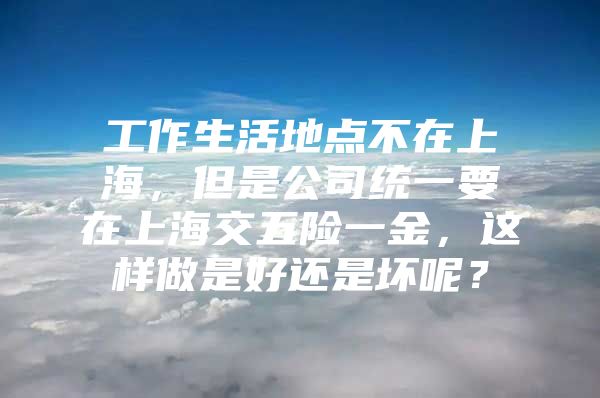 工作生活地点不在上海，但是公司统一要在上海交五险一金，这样做是好还是坏呢？