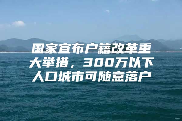 国家宣布户籍改革重大举措，300万以下人口城市可随意落户