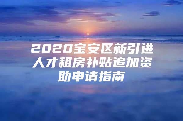 2020宝安区新引进人才租房补贴追加资助申请指南