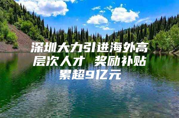 深圳大力引进海外高层次人才 奖励补贴累超9亿元