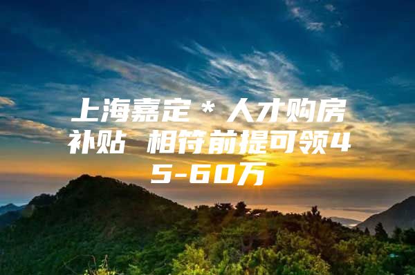 上海嘉定＊人才购房补贴 相符前提可领45-60万