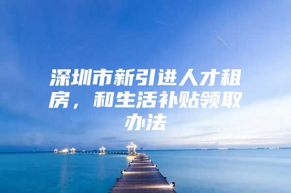 深圳市新引进人才租房，和生活补贴领取办法