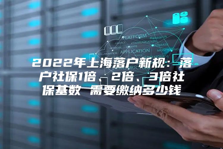 2022年上海落户新规：落户社保1倍、2倍、3倍社保基数 需要缴纳多少钱