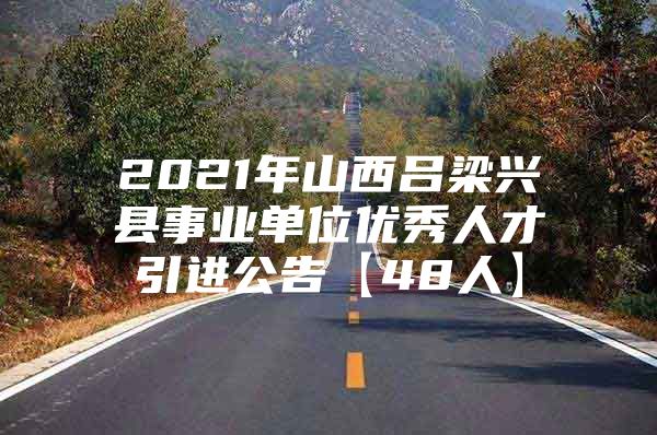 2021年山西吕梁兴县事业单位优秀人才引进公告【48人】