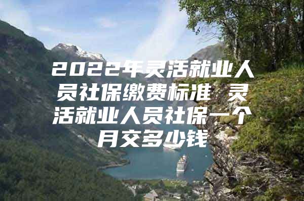 2022年灵活就业人员社保缴费标准 灵活就业人员社保一个月交多少钱