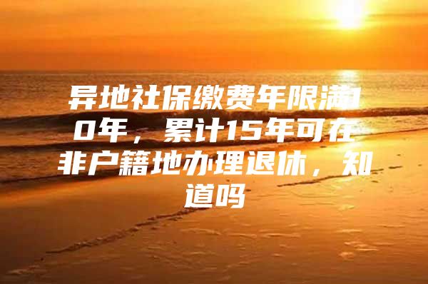 异地社保缴费年限满10年，累计15年可在非户籍地办理退休，知道吗