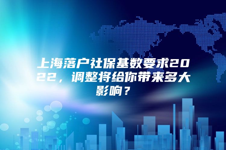 上海落户社保基数要求2022，调整将给你带来多大影响？