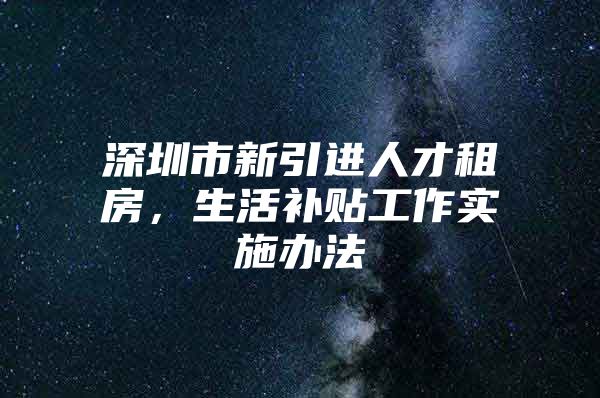 深圳市新引进人才租房，生活补贴工作实施办法