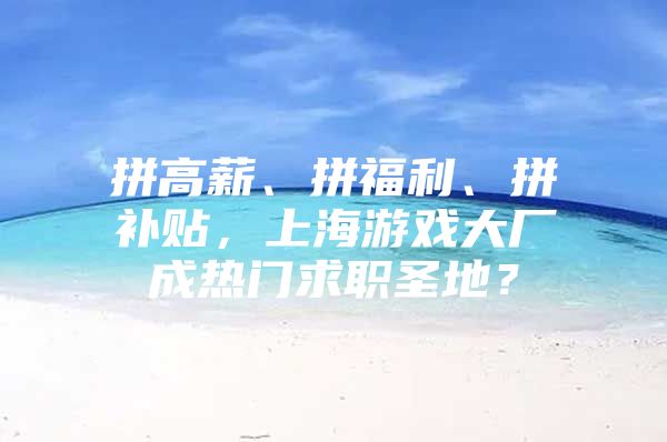 拼高薪、拼福利、拼补贴，上海游戏大厂成热门求职圣地？