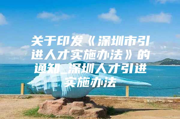 关于印发《深圳市引进人才实施办法》的通知_深圳人才引进实施办法