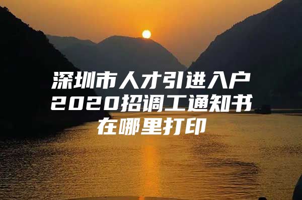 深圳市人才引进入户2020招调工通知书在哪里打印