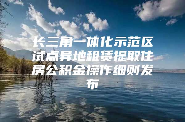 长三角一体化示范区试点异地租赁提取住房公积金操作细则发布