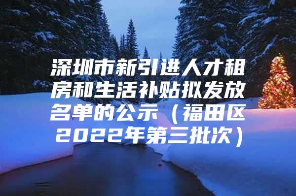 深圳市新引进人才租房和生活补贴拟发放名单的公示（福田区2022年第三批次）