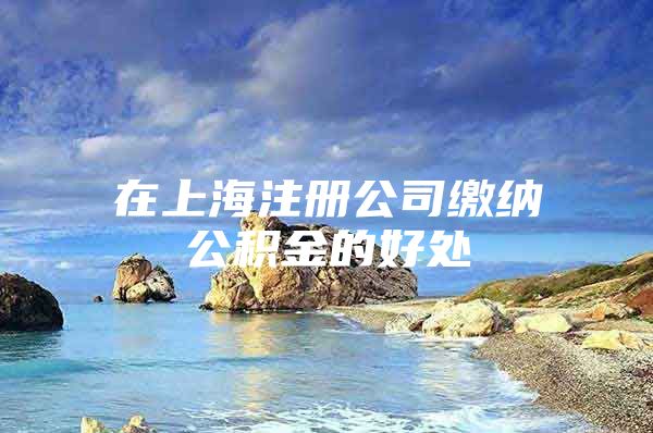 在上海注册公司缴纳公积金的好处