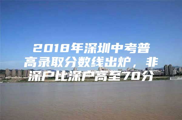 2018年深圳中考普高录取分数线出炉，非深户比深户高至70分