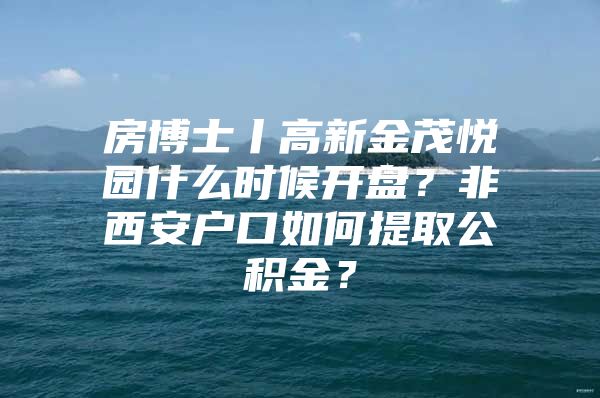 房博士丨高新金茂悦园什么时候开盘？非西安户口如何提取公积金？