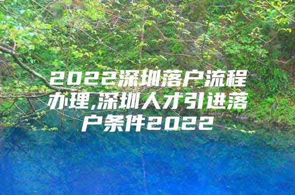 2022深圳落户流程办理,深圳人才引进落户条件2022